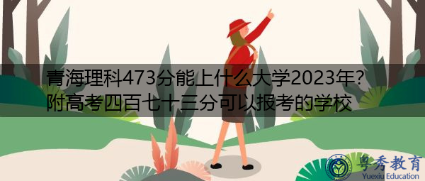 青海理科473分能上什么大学2023年？附高考四百七十三分可以报考的学校