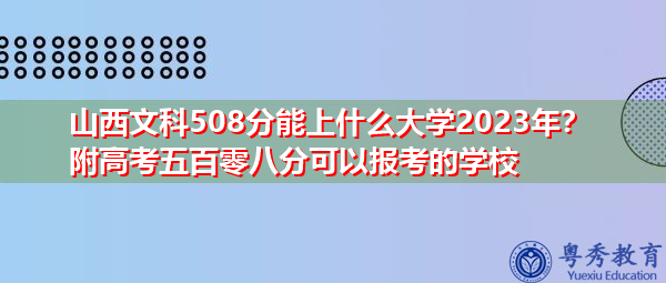 山西文科508分能上什么大学2023年？附高考五百零八分可以报考的学校