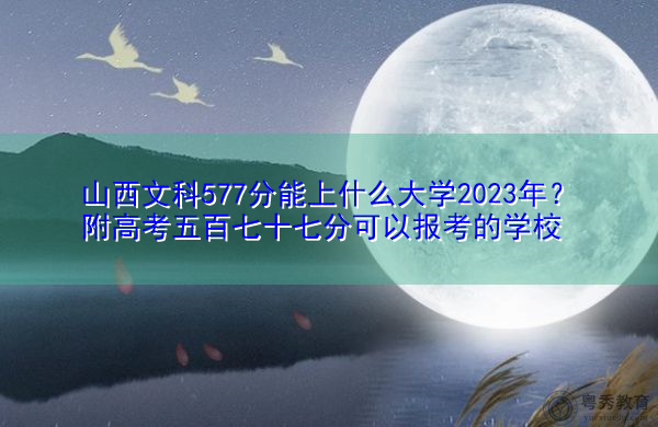 山西文科577分能上什么大学2023年？附高考五百七十七分可以报考的学校