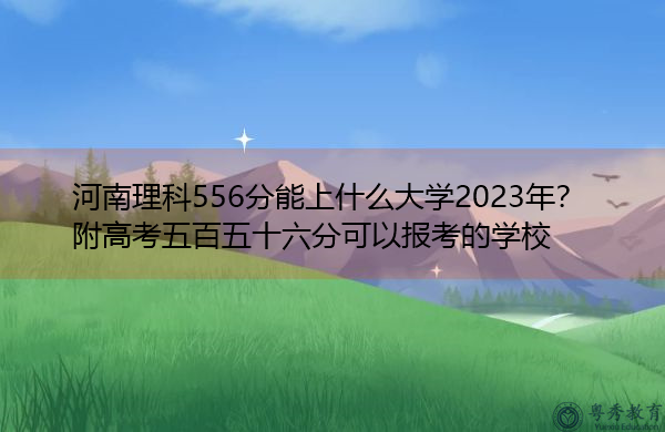 河南理科556分能上什么大学2023年?附高考五百五十六分可以报考的学校 河南理科556分能上什么大学2023年?附高考五百五十六分可以报考的学校