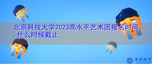 北京科技大学2023高水平艺术团报名时间,什么时候截止
