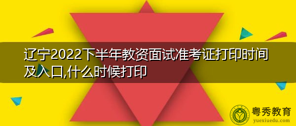 辽宁2022下半年教资面试准考证打印时间及入口,什么时候打印