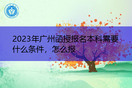 2023年广州函授报名本科需要什么条件，怎么报