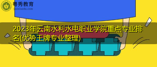 2023年云南水利水电职业学院重点专业排名(优势王牌专业整理)