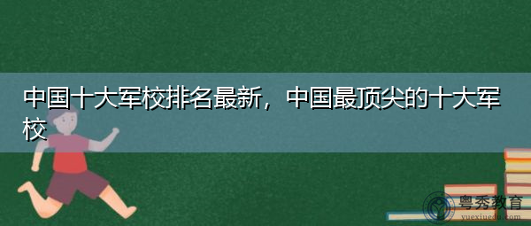 中国十大军校排名最新，中国最顶尖的十大军校