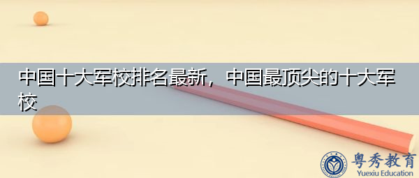 中国十大军校排名最新，中国最顶尖的十大军校