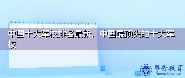 中国十大军校排名最新，中国最顶尖的十大军校
