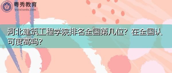 河北建筑工程学院排名全国第几位?在全国认可度高吗? 河北建筑工程学院排名全国第几位?在全国认可度高吗?