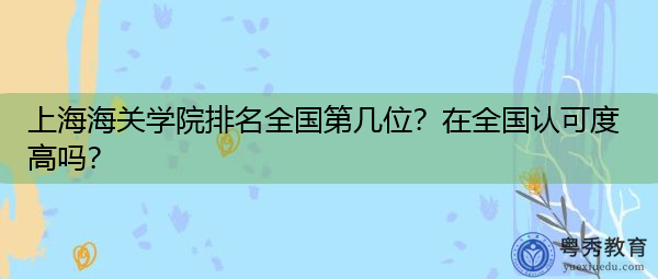 上海海关学院排名全国第几位?在全国认可度高吗? 上海海关学院排名全国第几位?在全国认可度高吗?