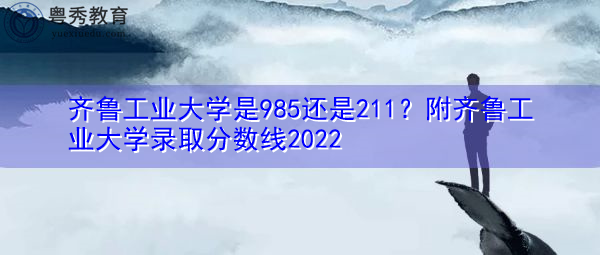 齐鲁工业大学是985还是211?附齐鲁工业大学录取分数线2022 齐鲁工业大学是985还是211?附齐鲁工业大学录取分数线2022