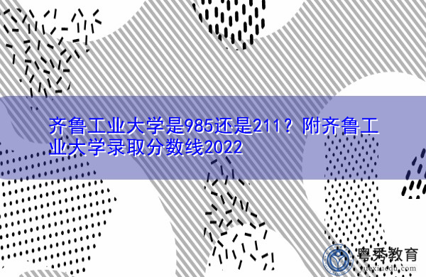 齐鲁工业大学是985还是211?附齐鲁工业大学录取分数线2022 齐鲁工业大学是985还是211?附齐鲁工业大学录取分数线2022