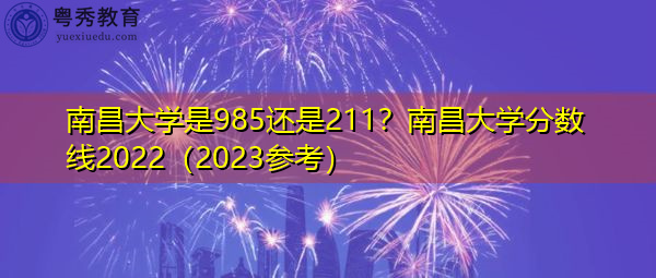 南昌大学是985还是211？南昌大学分数线2022（2023参考）