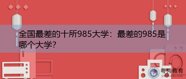 全国最差的十所985大学:最差的985是哪个大学? 全国最差的十所985大学:最差的985是哪个大学?