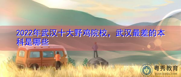 2022年武汉十大野鸡院校，武汉最差的本科是哪些