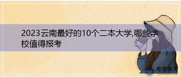 2023云南最好的10个二本大学,哪些学校值得报考 2023云南最好的10个二本大学,哪些学校值得报考
