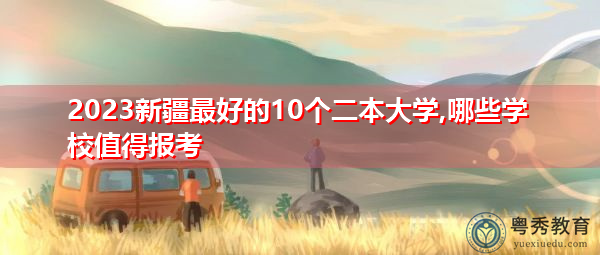 2023新疆最好的10个二本大学,哪些学校值得报考 2023新疆最好的10个二本大学,哪些学校值得报考