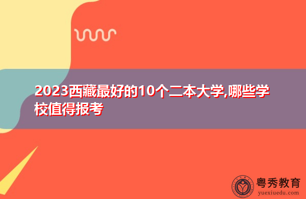 2023西藏最好的10个二本大学,哪些学校值得报考 2023西藏最好的10个二本大学,哪些学校值得报考