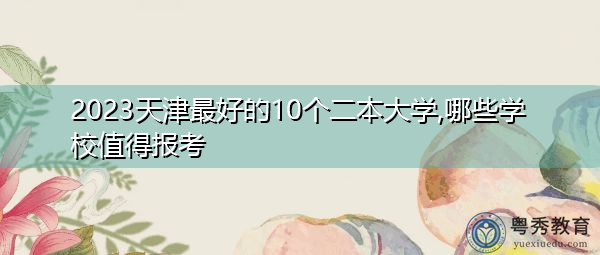 2023天津最好的10个二本大学,哪些学校值得报考 2023天津最好的10个二本大学,哪些学校值得报考