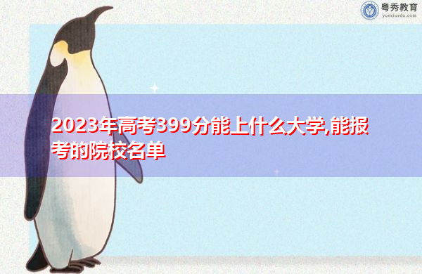 2023年高考399分能上什么大学,能报考的院校名单 2023年高考399分能上什么大学,能报考的院校名单