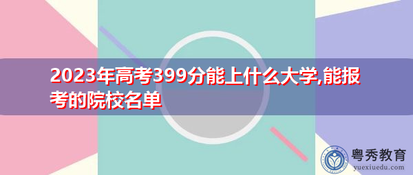 2023年高考399分能上什么大学,能报考的院校名单 2023年高考399分能上什么大学,能报考的院校名单