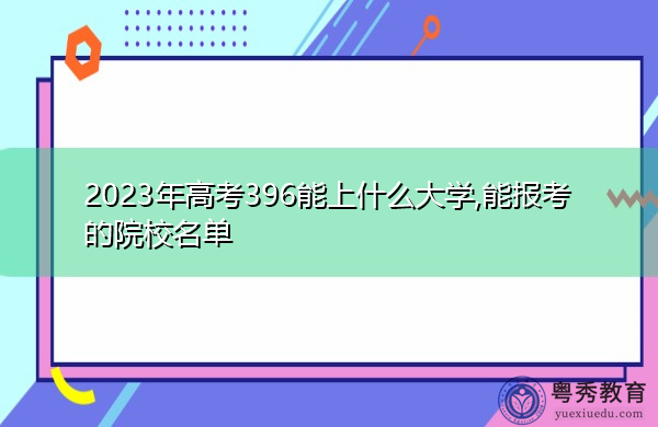 2023年高考396能上什么大学,能报考的院校名单