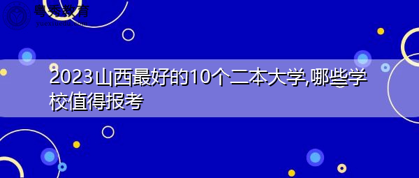 2023山西最好的10个二本大学,哪些学校值得报考 2023山西最好的10个二本大学,哪些学校值得报考