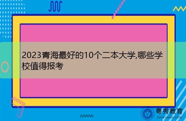 2023青海最好的10个二本大学,哪些学校值得报考 2023青海最好的10个二本大学,哪些学校值得报考