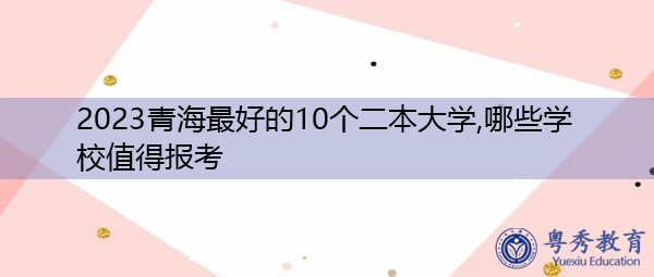 2023青海最好的10个二本大学,哪些学校值得报考 2023青海最好的10个二本大学,哪些学校值得报考