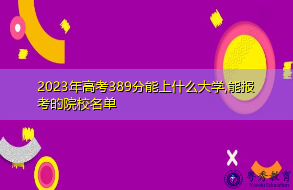2023年高考389分能上什么大学,能报考的院校名单 2023年高考389分能上什么大学,能报考的院校名单