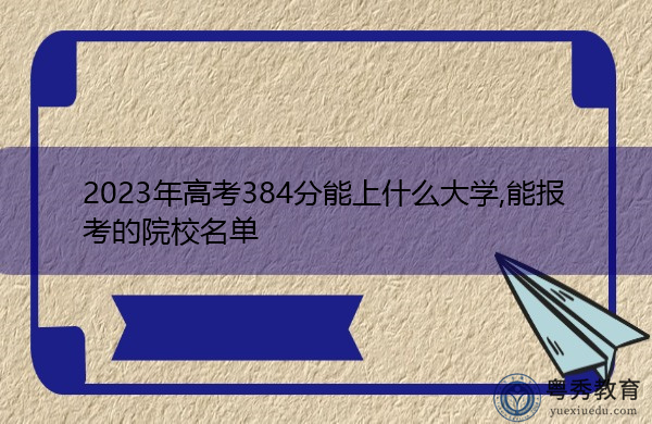 2023年高考384分能上什么大学,能报考的院校名单 2023年高考384分能上什么大学,能报考的院校名单