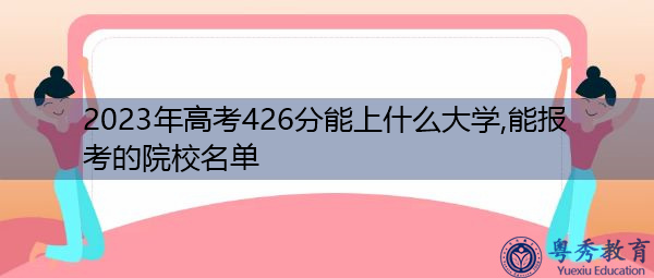 2023年高考426分能上什么大学,能报考的院校名单 2023年高考426分能上什么大学,能报考的院校名单