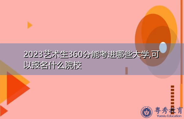 2023艺术生360分能考进哪些大学,可以报名什么院校 2023艺术生360分能考进哪些大学,可以报名什么院校