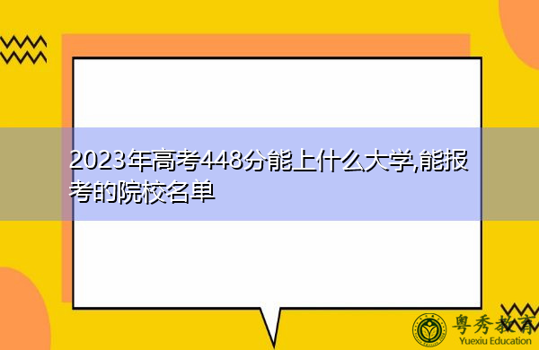 2023年高考448分能上什么大学,能报考的院校名单 2023年高考448分能上什么大学,能报考的院校名单