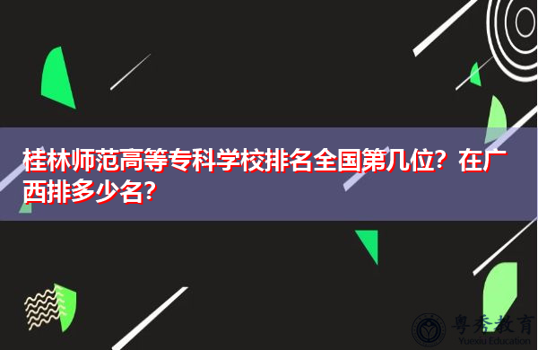 桂林师范高等专科学校排名全国第几位？在广西排多少名？