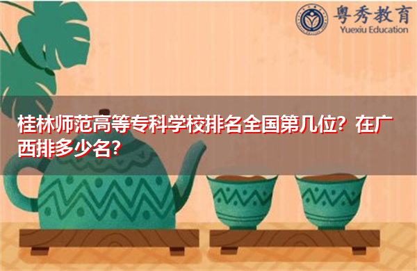 桂林师范高等专科学校排名全国第几位？在广西排多少名？