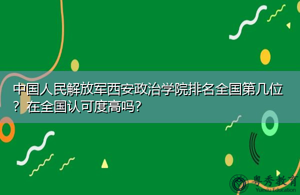 中国人民解放军西安政治学院排名全国第几位?在全国认可度高吗? 中国人民解放军西安政治学院排名全国第几位?在全国认可度高吗?