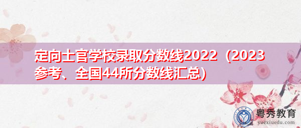 定向士官学校录取分数线2022（2023参考、全国44所分数线汇总）