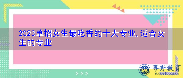 2023单招女生最吃香的十大专业,适合女生的专业 2023单招女生最吃香的十大专业,适合女生的专业