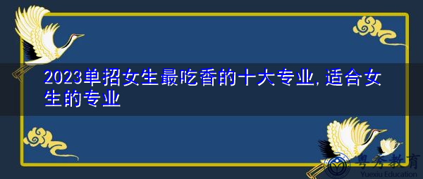 2023单招女生最吃香的十大专业,适合女生的专业