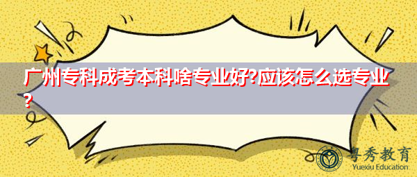 广州专科成考本科啥专业好?应该怎么选专业?
