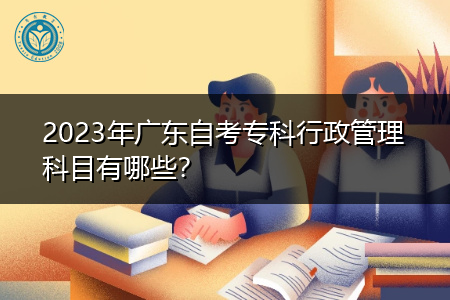 2023年广东自考专科行政管理科目有哪些？