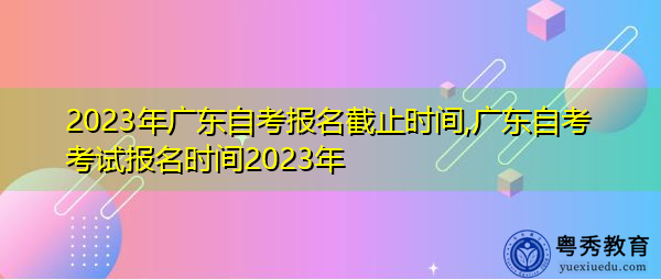 2023年广东自考报名截止时间,广东自考考试报名时间2023年