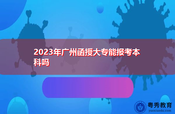 2023年广州函授大专能报考本科吗