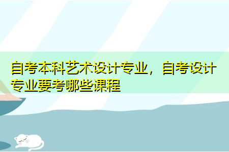 自考本科艺术设计专业,自考设计专业要考哪些课程 自考本科艺术设计专业,自考设计专业要考哪些课程