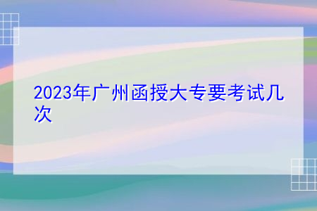 2023年广州函授大专要考试几次