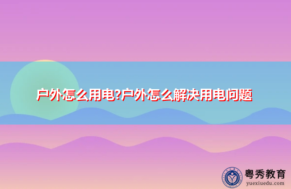 户外怎么用电?户外怎么解决用电问题