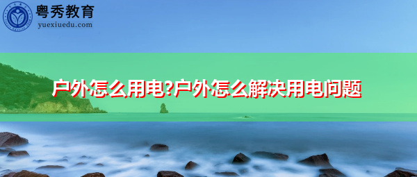 户外怎么用电?户外怎么解决用电问题