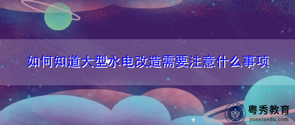 如何知道大型水电改造需要注意什么事项 如何知道大型水电改造需要注意什么事项