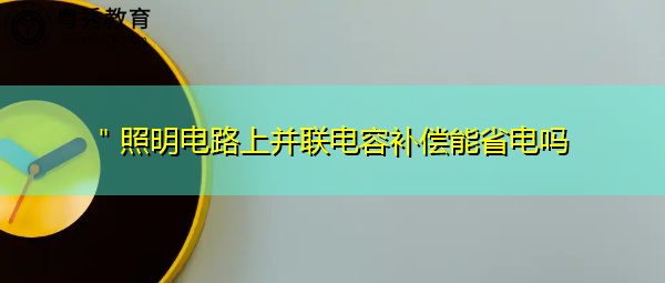 "照明电路上并联电容补偿能省电吗 "照明电路上并联电容补偿能省电吗