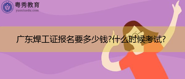广东焊工证报名要多少钱?什么时候考试? 广东焊工证报名要多少钱?什么时候考试?